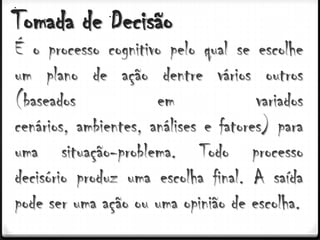 Tomada de Decisão
É o processo cognitivo pelo qual se escolhe
um plano de ação dentre vários outros
(baseados             em              variados
cenários, ambientes, análises e fatores) para
uma situação-problema. Todo processo
decisório produz uma escolha final. A saída
pode ser uma ação ou uma opinião de escolha.
 