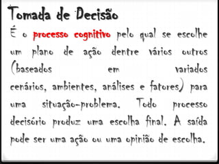Tomada de Decisão
É o processo cognitivo pelo qual se escolhe
um plano de ação dentre vários outros
(baseados             em              variados
cenários, ambientes, análises e fatores) para
uma situação-problema. Todo processo
decisório produz uma escolha final. A saída
pode ser uma ação ou uma opinião de escolha.
 