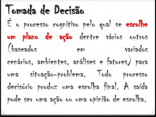 Tomada de Decisão
É o processo cognitivo pelo qual se escolhe
um plano de ação dentre vários outros
(baseados             em              variados
cenários, ambientes, análises e fatores) para
uma situação-problema. Todo processo
decisório produz uma escolha final. A saída
pode ser uma ação ou uma opinião de escolha.
 