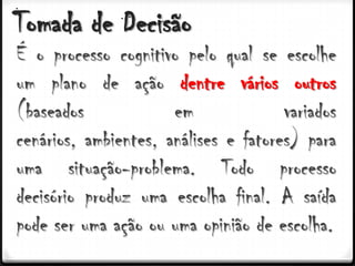 Tomada de Decisão
É o processo cognitivo pelo qual se escolhe
um plano de ação dentre vários outros
(baseados             em              variados
cenários, ambientes, análises e fatores) para
uma situação-problema. Todo processo
decisório produz uma escolha final. A saída
pode ser uma ação ou uma opinião de escolha.
 