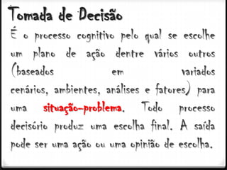 Tomada de Decisão
É o processo cognitivo pelo qual se escolhe
um plano de ação dentre vários outros
(baseados             em              variados
cenários, ambientes, análises e fatores) para
uma situação-problema. Todo processo
decisório produz uma escolha final. A saída
pode ser uma ação ou uma opinião de escolha.
 