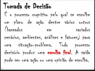 Tomada de Decisão
É o processo cognitivo pelo qual se escolhe
um plano de ação dentre vários outros
(baseados             em              variados
cenários, ambientes, análises e fatores) para
uma situação-problema. Todo processo
decisório produz uma escolha final. A saída
pode ser uma ação ou uma opinião de escolha.
 