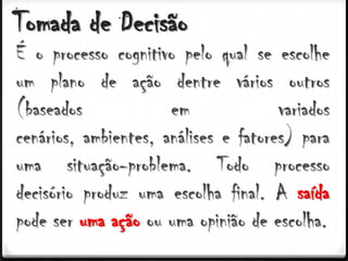 Tomada de Decisão
É o processo cognitivo pelo qual se escolhe
um plano de ação dentre vários outros
(baseados             em              variados
cenários, ambientes, análises e fatores) para
uma situação-problema. Todo processo
decisório produz uma escolha final. A saída
pode ser uma ação ou uma opinião de escolha.
 