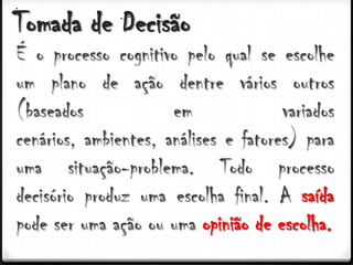 Tomada de Decisão
É o processo cognitivo pelo qual se escolhe
um plano de ação dentre vários outros
(baseados             em              variados
cenários, ambientes, análises e fatores) para
uma situação-problema. Todo processo
decisório produz uma escolha final. A saída
pode ser uma ação ou uma opinião de escolha.
 