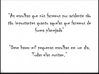 “As escolhas que nós fazemos por acidente são
tão importantes quanto aquelas que fazemos de
               forma planejada”

“Deve haver mil pequenas escolhas em um dia.
            Todas elas contam.”
 