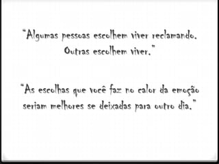 “Algumas pessoas escolhem viver reclamando.
          Outras escolhem viver.”

“As escolhas que você faz no calor da emoção
 seriam melhores se deixadas para outro dia.”
 