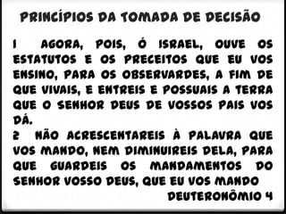 Princípios da Tomada de Decisão
1   Agora, pois, ó Israel, ouve os
estatutos e os preceitos que eu vos
ensino, para os observardes, a fim de
que vivais, e entreis e possuais a terra
que o Senhor Deus de vossos pais vos
dá.
2 Não acrescentareis à palavra que
vos mando, nem diminuireis dela, para
que guardeis os mandamentos do
Senhor vosso Deus, que eu vos mando
                         Deuteronômio 4
 