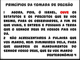 Princípios da Tomada de Decisão
1   Agora, pois, ó Israel, ouve os
estatutos e os preceitos que eu vos
ensino, para os observardes, a fim de
que vivais, e entreis e possuais a terra
que o Senhor Deus de vossos pais vos
dá.
2 Não acrescentareis à palavra que
vos mando, nem diminuireis dela, para
que guardeis os mandamentos do
Senhor vosso Deus, que eu vos mando
                         Deuteronômio 4
 