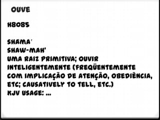 ouve
h8085

shâma‛
shaw-mah'
Uma raiz primitiva; ouvir
inteligentemente (freqüentemente
com implicação de atenção, obediência,
etc; causatively to tell, etc.)
KJV Usage: ...
 