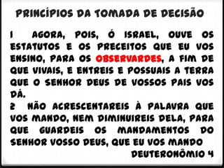 Princípios da Tomada de Decisão
1   Agora, pois, ó Israel, ouve os
estatutos e os preceitos que eu vos
ensino, para os observardes, a fim de
que vivais, e entreis e possuais a terra
que o Senhor Deus de vossos pais vos
dá.
2 Não acrescentareis à palavra que
vos mando, nem diminuireis dela, para
que guardeis os mandamentos do
Senhor vosso Deus, que eu vos mando
                         Deuteronômio 4
 