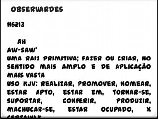 observardes
h6213

   âh
aw-saw'
Uma raiz primitiva; fazer ou criar, no
sentido mais amplo e de aplicação
mais vasta
Uso KJV: realizar, promover, nomear,
estar apto, estar em, tornar-se,
suportar,      conferir,     produzir,
machucar-se,    estar    ocupado,    X
 