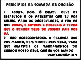 Princípios da Tomada de Decisão
1   Agora, pois, ó Israel, ouve os
estatutos e os preceitos que eu vos
ensino, para os observardes, a fim de
que vivais, e entreis e possuais a terra
que o Senhor Deus de vossos pais vos
dá.
2 Não acrescentareis à palavra que
vos mando, nem diminuireis dela, para
que guardeis os mandamentos do
Senhor vosso Deus, que eu vos mando
                         Deuteronômio 4
 