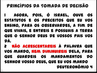 Princípios da Tomada de Decisão
1   Agora, pois, ó Israel, ouve os
estatutos e os preceitos que eu vos
ensino, para os observardes, a fim de
que vivais, e entreis e possuais a terra
que o Senhor Deus de vossos pais vos
dá.
2 Não acrescentareis à palavra que
vos mando, nem diminuireis dela, para
que guardeis os mandamentos do
Senhor vosso Deus, que eu vos mando
                         Deuteronômio 4
 