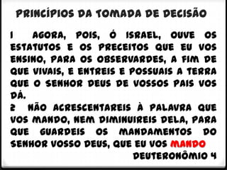 Princípios da Tomada de Decisão
1   Agora, pois, ó Israel, ouve os
estatutos e os preceitos que eu vos
ensino, para os observardes, a fim de
que vivais, e entreis e possuais a terra
que o Senhor Deus de vossos pais vos
dá.
2 Não acrescentareis à palavra que
vos mando, nem diminuireis dela, para
que guardeis os mandamentos do
Senhor vosso Deus, que eu vos mando
                         Deuteronômio 4
 