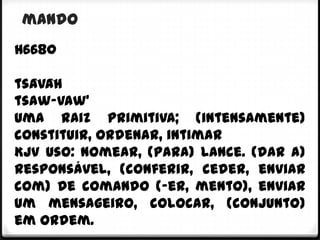 mando
H6680

tsâvâh
tsaw-vaw'
Uma raiz primitiva; (intensamente)
constituir, ordenar, intimar
KJV Uso: nomear, (para) lance. (dar a)
responsável, (conferir, ceder, enviar
com) de comando (-er, mento), enviar
um mensageiro, colocar, (conjunto)
em ordem.
 