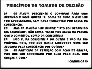 Princípios da Tomada de Decisão
27    Se algum descrente o convidar para uma
refeição e você quiser ir, coma de tudo o que lhe
for apresentado, sem nada perguntar por causa da
consciência.
28    Mas se alguém lhe disser: "Isto foi oferecido
em sacrifício", não coma, tanto por causa da pessoa
que o comentou, como da consciência
29    isto é, da consciência do outro e não da sua
própria. Pois, por que minha liberdade deve ser
julgada pela consciência dos outros?
30    Se participo da refeição com ação de graças,
por que sou condenado por algo pelo qual dou
graças a Deus?
                                       1 Coríntios 10
 