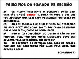 Princípios da Tomada de Decisão
27    Se algum descrente o convidar para uma
refeição e você quiser ir, coma de tudo o que lhe
for apresentado, sem nada perguntar por causa da
consciência.
28    Mas se alguém lhe disser: "Isto foi oferecido
em sacrifício", não coma, tanto por causa da pessoa
que o comentou, como da consciência
29    isto é, da consciência do outro e não da sua
própria. Pois, por que minha liberdade deve ser
julgada pela consciência dos outros?
30    Se participo da refeição com ação de graças,
por que sou condenado por algo pelo qual dou
graças a Deus?
                                       1 Coríntios 10
 