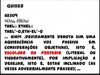 quiser
G2309
θέλω, ἐθέλω
thelō ethelō
thel'-o,eth-el'-o
… G1014 .devidamente denota sim uma
aquiescência      voz    passiva    em
considerações     objetivas),  isto  é,
escolher ou preferir (literal ou
figurativamente), por implicação a
desejar, isto é, estar inclinado (às
vezes adverbialmente prazer); ...
 