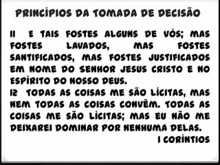 Princípios da Tomada de Decisão
11 E tais fostes alguns de vós; mas
fostes     lavados,     mas     fostes
santificados, mas fostes justificados
em nome do Senhor Jesus Cristo e no
Espírito do nosso Deus.
12 Todas as coisas me são lícitas, mas
nem todas as coisas convêm. Todas as
coisas me são lícitas; mas eu não me
deixarei dominar por nenhuma delas.
                            1 Coríntios
 