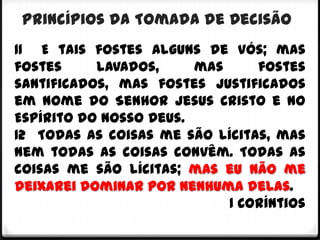 Princípios da Tomada de Decisão
11 E tais fostes alguns de vós; mas
fostes     lavados,     mas     fostes
santificados, mas fostes justificados
em nome do Senhor Jesus Cristo e no
Espírito do nosso Deus.
12 Todas as coisas me são lícitas, mas
nem todas as coisas convêm. Todas as
coisas me são lícitas; mas eu não me
deixarei dominar por nenhuma delas.
                            1 Coríntios
 