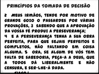 Princípios da Tomada de Decisão
2 Meus irmãos, tende por motivo de
grande gozo o passardes por várias
provações, 3 sabendo que a aprovação
da vossa fé produz a perseverança;
4 e a perseverança tenha a sua obra
perfeita, para que sejais perfeitos e
completos, não faltando em coisa
alguma. 5 Ora, se algum de vós tem
falta de sabedoria, peça-a a Deus, que
a todos dá liberalmente e não
censura, e ser-lhe-á dada.
 
