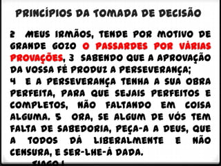 Princípios da Tomada de Decisão
2 Meus irmãos, tende por motivo de
grande gozo o passardes por várias
provações, 3 sabendo que a aprovação
da vossa fé produz a perseverança;
4 e a perseverança tenha a sua obra
perfeita, para que sejais perfeitos e
completos, não faltando em coisa
alguma. 5 Ora, se algum de vós tem
falta de sabedoria, peça-a a Deus, que
a todos dá liberalmente e não
censura, e ser-lhe-á dada.
 