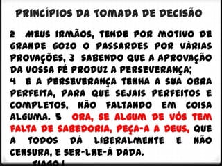 Princípios da Tomada de Decisão
2 Meus irmãos, tende por motivo de
grande gozo o passardes por várias
provações, 3 sabendo que a aprovação
da vossa fé produz a perseverança;
4 e a perseverança tenha a sua obra
perfeita, para que sejais perfeitos e
completos, não faltando em coisa
alguma. 5 Ora, se algum de vós tem
falta de sabedoria, peça-a a Deus, que
a todos dá liberalmente e não
censura, e ser-lhe-á dada.
 
