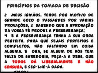 Princípios da Tomada de Decisão
2 Meus irmãos, tende por motivo de
grande gozo o passardes por várias
provações, 3 sabendo que a aprovação
da vossa fé produz a perseverança;
4 e a perseverança tenha a sua obra
perfeita, para que sejais perfeitos e
completos, não faltando em coisa
alguma. 5 Ora, se algum de vós tem
falta de sabedoria, peça-a a Deus, que
a todos dá liberalmente e não
censura, e ser-lhe-á dada.
 