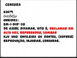 Censura
G3679
ὀνειδέζω
oneidezō
em-i-did'-zo
De G3681; difamar, isto é, reclamar em
alta voz, repreender, zombar
KJV Uso: enfileira os dentes, (sofrer)
reprovação, injuriar, censurar.
 