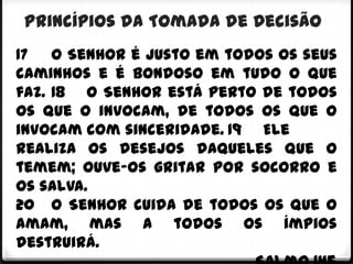 Princípios da Tomada de Decisão
17 O Senhor é justo em todos os seus
caminhos e é bondoso em tudo o que
faz. 18 O Senhor está perto de todos
os que o invocam, de todos os que o
invocam com sinceridade. 19 Ele
realiza os desejos daqueles que o
temem; ouve-os gritar por socorro e
os salva.
20 O Senhor cuida de todos os que o
amam, mas a todos os ímpios
destruirá.
 