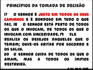 Princípios da Tomada de Decisão
17 O Senhor é justo em todos os seus
caminhos e é bondoso em tudo o que
faz. 18 O Senhor está perto de todos
os que o invocam, de todos os que o
invocam com sinceridade. 19 Ele
realiza os desejos daqueles que o
temem; ouve-os gritar por socorro e
os salva.
20 O Senhor cuida de todos os que o
amam, mas a todos os ímpios
destruirá.
 