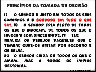 Princípios da Tomada de Decisão
17 O Senhor é justo em todos os seus
caminhos e é bondoso em tudo o que
faz. 18 O Senhor está perto de todos
os que o invocam, de todos os que o
invocam com sinceridade. 19 Ele
realiza os desejos daqueles que o
temem; ouve-os gritar por socorro e
os salva.
20 O Senhor cuida de todos os que o
amam, mas a todos os ímpios
destruirá.
 