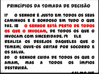 Princípios da Tomada de Decisão
17 O Senhor é justo em todos os seus
caminhos e é bondoso em tudo o que
faz. 18 O Senhor está perto de todos
os que o invocam, de todos os que o
invocam com sinceridade. 19 Ele
realiza os desejos daqueles que o
temem; ouve-os gritar por socorro e
os salva.
20 O Senhor cuida de todos os que o
amam, mas a todos os ímpios
destruirá.
 