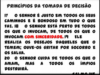 Princípios da Tomada de Decisão
17 O Senhor é justo em todos os seus
caminhos e é bondoso em tudo o que
faz. 18 O Senhor está perto de todos
os que o invocam, de todos os que o
invocam com sinceridade. 19 Ele
realiza os desejos daqueles que o
temem; ouve-os gritar por socorro e
os salva.
20 O Senhor cuida de todos os que o
amam, mas a todos os ímpios
destruirá.
 