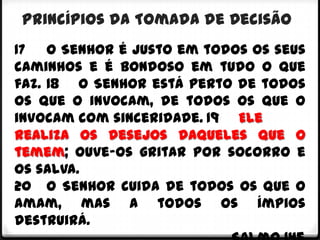 Princípios da Tomada de Decisão
17 O Senhor é justo em todos os seus
caminhos e é bondoso em tudo o que
faz. 18 O Senhor está perto de todos
os que o invocam, de todos os que o
invocam com sinceridade. 19 Ele
realiza os desejos daqueles que o
temem; ouve-os gritar por socorro e
os salva.
20 O Senhor cuida de todos os que o
amam, mas a todos os ímpios
destruirá.
 