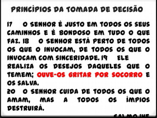 Princípios da Tomada de Decisão
17 O Senhor é justo em todos os seus
caminhos e é bondoso em tudo o que
faz. 18 O Senhor está perto de todos
os que o invocam, de todos os que o
invocam com sinceridade. 19 Ele
realiza os desejos daqueles que o
temem; ouve-os gritar por socorro e
os salva.
20 O Senhor cuida de todos os que o
amam, mas a todos os ímpios
destruirá.
 