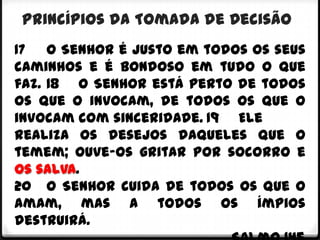 Princípios da Tomada de Decisão
17 O Senhor é justo em todos os seus
caminhos e é bondoso em tudo o que
faz. 18 O Senhor está perto de todos
os que o invocam, de todos os que o
invocam com sinceridade. 19 Ele
realiza os desejos daqueles que o
temem; ouve-os gritar por socorro e
os salva.
20 O Senhor cuida de todos os que o
amam, mas a todos os ímpios
destruirá.
 