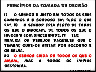 Princípios da Tomada de Decisão
17 O Senhor é justo em todos os seus
caminhos e é bondoso em tudo o que
faz. 18 O Senhor está perto de todos
os que o invocam, de todos os que o
invocam com sinceridade. 19 Ele
realiza os desejos daqueles que o
temem; ouve-os gritar por socorro e
os salva.
20 O Senhor cuida de todos os que o
amam, mas a todos os ímpios
destruirá.
 