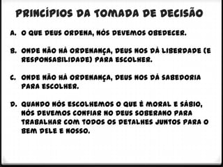 Princípios da Tomada de Decisão
a. O que Deus ordena, nós devemos obedecer.

b. Onde não há ordenança, Deus nos dá liberdade (e
   responsabilidade) para escolher.

c. Onde não há ordenança, Deus nos dá sabedoria
   para escolher.

d. Quando nós escolhemos o que é moral e sábio,
   nós devemos confiar no Deus soberano para
   trabalhar com todos os detalhes juntos para o
   bem dEle e nosso.
 
