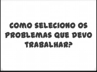 Como seleciono os
problemas que devo
    trabalhar?
 