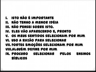 i. Isto não é importante
ii. Não tenho a menor idéia
iii. Não pensei sobre isto.
iv. Eles vão aparecendo e, pronto
v. Os meus sentidos selecionam por mim
vi. Uso a razão para selecionar
vii. Fortes emoções selecionam por mim
viii.Alguém define por mim
ix. Procuro selecionar pelos ensinos
     bíblicos
 