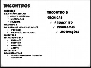 Encontros
Encontro 1
Uma Visão Secular                    Encontro 5
    Neurolinguística
    Sistemática
                                     Técnicas
    Cultural
Encontro 2
                                       PROACT itd
Em busca de uma visão cristã            Problemas
     Por quê?
     Uma visão tradicional               Motivações
Encontro 3
Encarando o INCA
   Imediato
   Negativo
   Concreto
   Agente
Encontro 4
Uma outra visão
     Deus ofertando uma liberdade
      de escolha
 