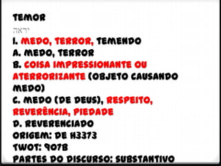 temor

1. medo, terror, temendo
a. medo, terror
b. coisa impressionante ou
aterrorizante (objeto causando
medo)
c. medo (de Deus), respeito,
reverência, piedade
d. reverenciado
Origem: de H3373
Twot: 907b
Partes do discurso: substantivo
 