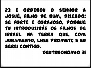 23 E ordenou o Senhor a
Josué, filho de Num, dizendo:
sê forte e corajoso, porque
tu introduzirás os filhos de
Israel na terra que, com
juramento, lhes prometi; e eu
serei contigo.
               Deuteronômio 31
 