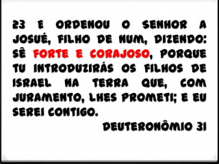 23 E ordenou o Senhor a
Josué, filho de Num, dizendo:
sê forte e corajoso, porque
tu introduzirás os filhos de
Israel na terra que, com
juramento, lhes prometi; e eu
serei contigo.
               Deuteronômio 31
 