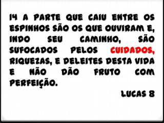 14 A parte que caiu entre os
espinhos são os que ouviram e,
indo    seu    caminho,     são
sufocados pelos cuidados,
riquezas, e deleites desta vida
e   não    dão    fruto    com
perfeição.
                        Lucas 8
 