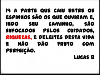 14 A parte que caiu entre os
espinhos são os que ouviram e,
indo    seu    caminho,     são
sufocados pelos cuidados,
riquezas, e deleites desta vida
e   não    dão    fruto    com
perfeição.
                        Lucas 8
 