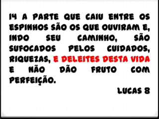 14 A parte que caiu entre os
espinhos são os que ouviram e,
indo    seu    caminho,     são
sufocados pelos cuidados,
riquezas, e deleites desta vida
e   não    dão    fruto    com
perfeição.
                        Lucas 8
 