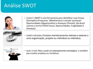 Análise	
  SWOT	
  

           §  O	
  QUE	
  É:	
  SWOT	
  é	
  uma	
  ferramenta	
  para	
  idenKﬁcar	
  suas	
  Forças	
  
                  (Strengths)	
  eFraquezas	
  	
  (Weaknesses)	
  e	
  estudar	
  quaisquer	
  
                  Oportunidades	
  (Opportuni:es)	
  e	
  Ameaças	
  (Threats)	
  .No	
  Brasil	
  
                  usamos	
  o	
  termo	
  FOFA(	
  Forças,	
  Oportunidades,	
  Fragilidades	
  E	
  
                  Ameaças)	
  


           §  COMO	
  FUNCIONA:	
  Envolve	
  monitoramento	
  interno	
  e	
  externo	
  a	
  
                  uma	
  organização,	
  projeto	
  ou	
  indivíduo	
  ou	
  indivíduo.	
  



           §  QUAL	
  O	
  USO:	
  Mais	
  usado	
  em	
  planejamento	
  estratégico	
  	
  e	
  também	
  
               para	
  avaliar	
  projetos	
  ou	
  iniciaKvas.
           	
  
 