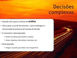 Decisões
                                                                                           complexas
•  Quando	
  vale	
  a	
  pena	
  o	
  esforço	
  de	
  análise	
  	
  

•  Vale	
  a	
  pena	
  o	
  uso	
  de	
  ferramentas	
  –	
  para	
  modelagem	
  e	
  
  estruturação	
  do	
  processo	
  de	
  tomada	
  de	
  decisão	
  

•  É	
  necessário	
  a	
  decomposição:	
  	
  
      •  Dividir	
  em	
  partes	
  para	
  facilitar	
  a	
  análise;	
  

      •  Partes:	
  objeKvos,	
  alternaKvas,	
  incertezas,	
  etc.	
  

•  Recomposição:	
  	
  
      •  Integrar	
  as	
  partes	
  para	
  obter	
  uma	
  solução	
  ﬁnal	
  
 